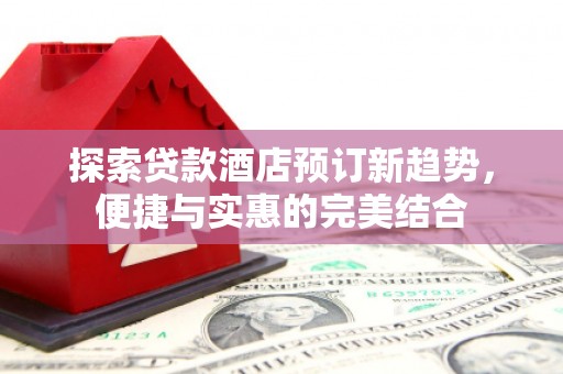 太子河探索贷款酒店预订新趋势，便捷与实惠的完美结合