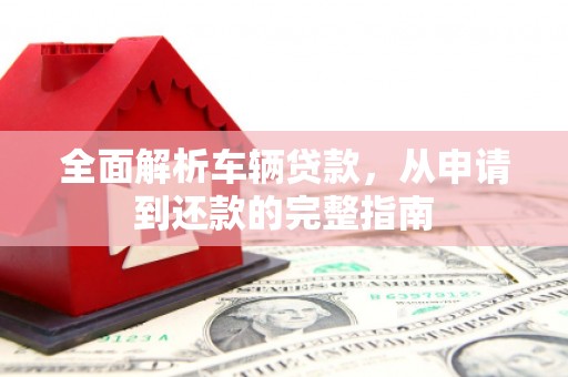 全州全面解析车辆贷款，从申请到还款的完整指南