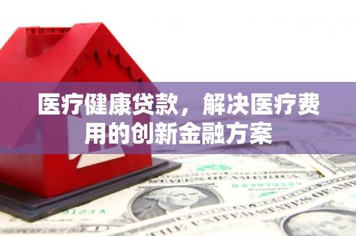 崇仁医疗健康贷款，解决医疗费用的创新金融方案